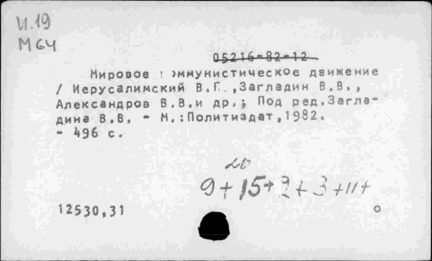 ﻿М.<9
МС-Ч
05216-Я?-!?
Мировое 1 эммунистическое движение / Иерусалимский В . Г.Загладим В.В., Александров 8.В.и др.» Под ред.Заглв“ дина В.В. “ М.:Политиздат , 1982.
- 496 с.
12530.31